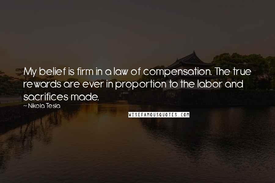 Nikola Tesla Quotes: My belief is firm in a law of compensation. The true rewards are ever in proportion to the labor and sacrifices made.