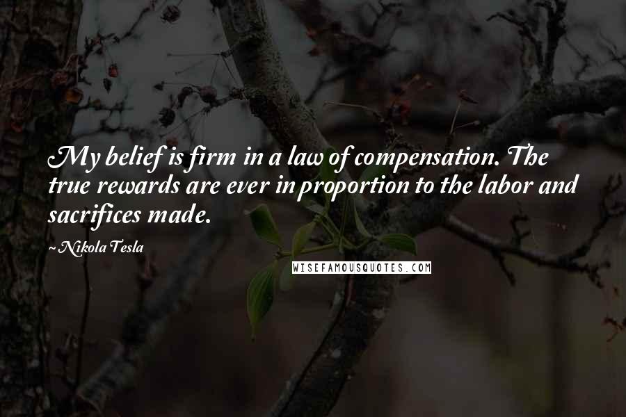 Nikola Tesla Quotes: My belief is firm in a law of compensation. The true rewards are ever in proportion to the labor and sacrifices made.