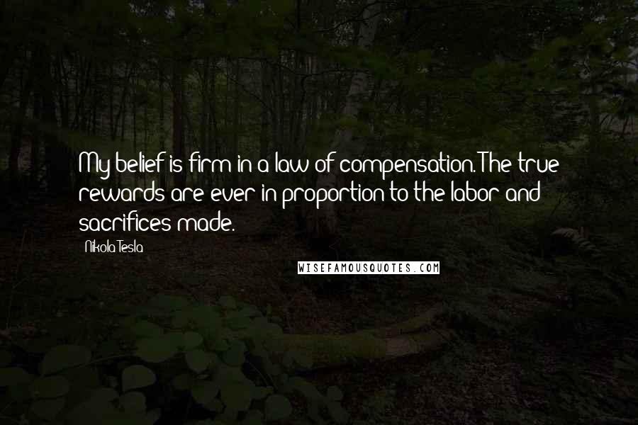 Nikola Tesla Quotes: My belief is firm in a law of compensation. The true rewards are ever in proportion to the labor and sacrifices made.