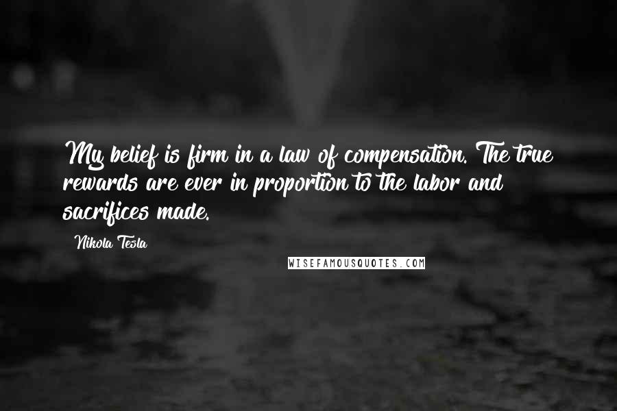 Nikola Tesla Quotes: My belief is firm in a law of compensation. The true rewards are ever in proportion to the labor and sacrifices made.