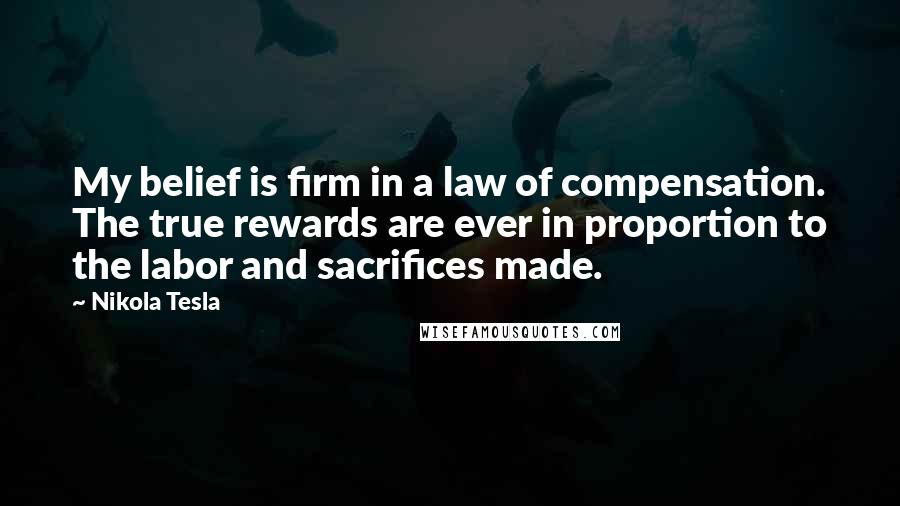 Nikola Tesla Quotes: My belief is firm in a law of compensation. The true rewards are ever in proportion to the labor and sacrifices made.