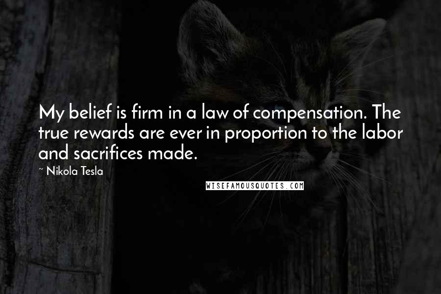 Nikola Tesla Quotes: My belief is firm in a law of compensation. The true rewards are ever in proportion to the labor and sacrifices made.