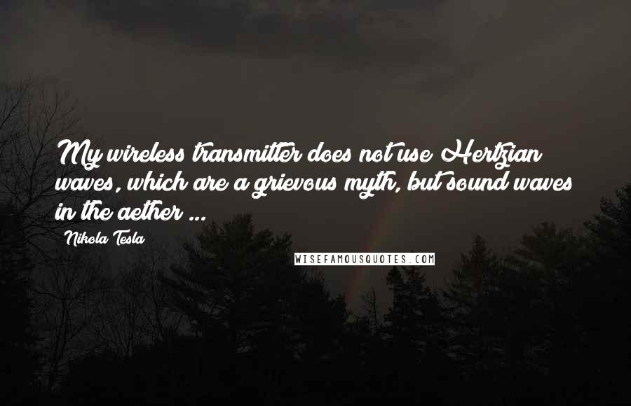Nikola Tesla Quotes: My wireless transmitter does not use Hertzian waves, which are a grievous myth, but sound waves in the aether ...