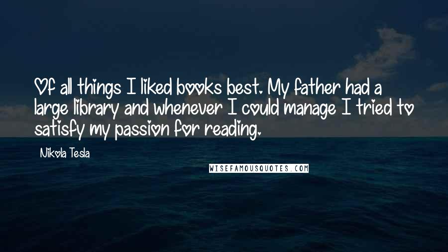 Nikola Tesla Quotes: Of all things I liked books best. My father had a large library and whenever I could manage I tried to satisfy my passion for reading.