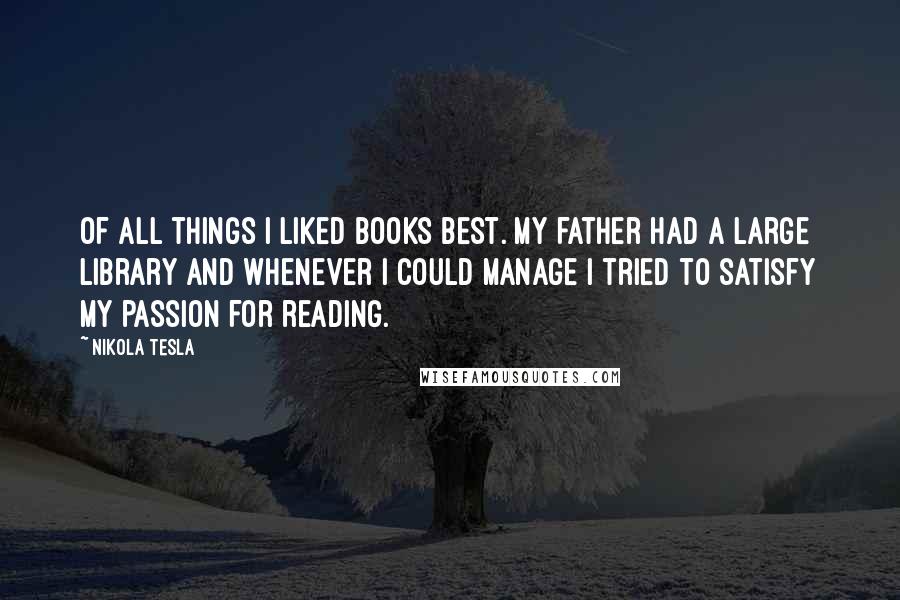 Nikola Tesla Quotes: Of all things I liked books best. My father had a large library and whenever I could manage I tried to satisfy my passion for reading.