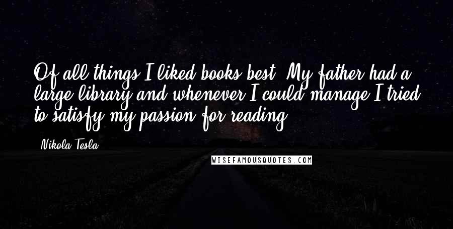 Nikola Tesla Quotes: Of all things I liked books best. My father had a large library and whenever I could manage I tried to satisfy my passion for reading.