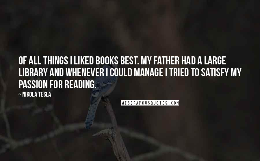 Nikola Tesla Quotes: Of all things I liked books best. My father had a large library and whenever I could manage I tried to satisfy my passion for reading.