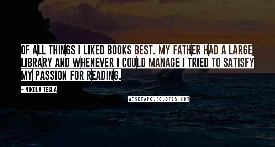 Nikola Tesla Quotes: Of all things I liked books best. My father had a large library and whenever I could manage I tried to satisfy my passion for reading.