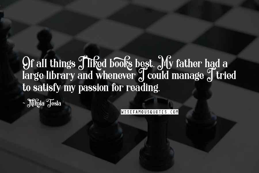 Nikola Tesla Quotes: Of all things I liked books best. My father had a large library and whenever I could manage I tried to satisfy my passion for reading.