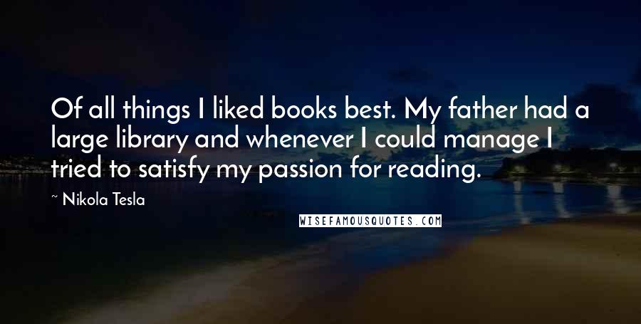 Nikola Tesla Quotes: Of all things I liked books best. My father had a large library and whenever I could manage I tried to satisfy my passion for reading.