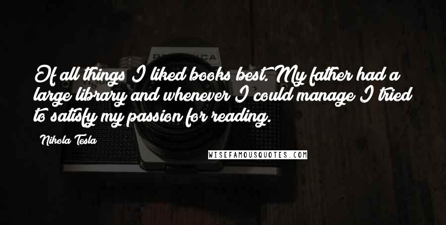 Nikola Tesla Quotes: Of all things I liked books best. My father had a large library and whenever I could manage I tried to satisfy my passion for reading.