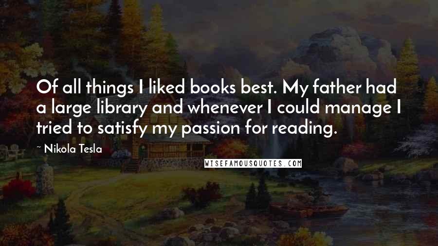 Nikola Tesla Quotes: Of all things I liked books best. My father had a large library and whenever I could manage I tried to satisfy my passion for reading.