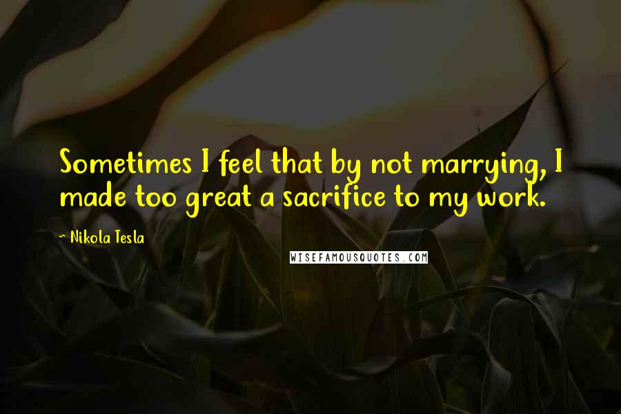 Nikola Tesla Quotes: Sometimes I feel that by not marrying, I made too great a sacrifice to my work.