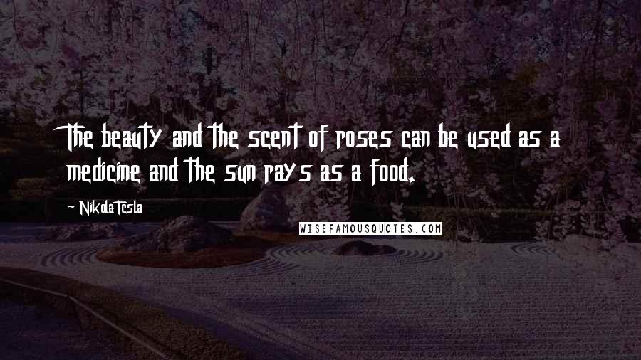 Nikola Tesla Quotes: The beauty and the scent of roses can be used as a medicine and the sun rays as a food.