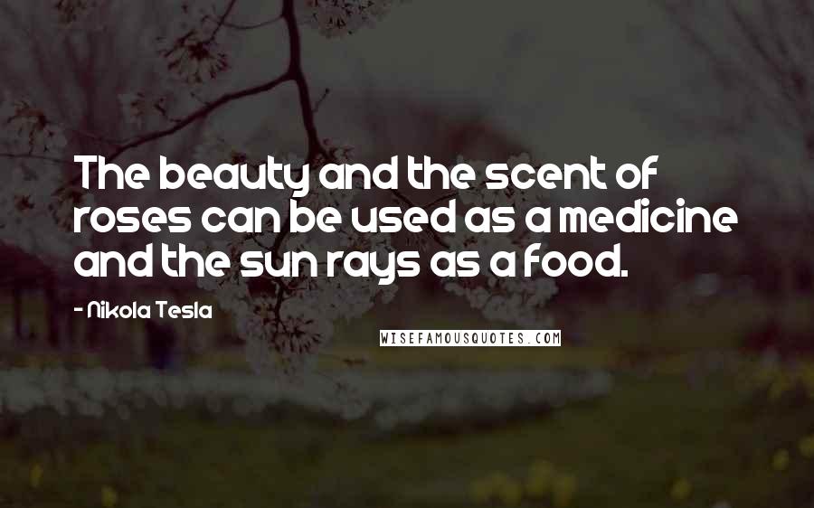 Nikola Tesla Quotes: The beauty and the scent of roses can be used as a medicine and the sun rays as a food.