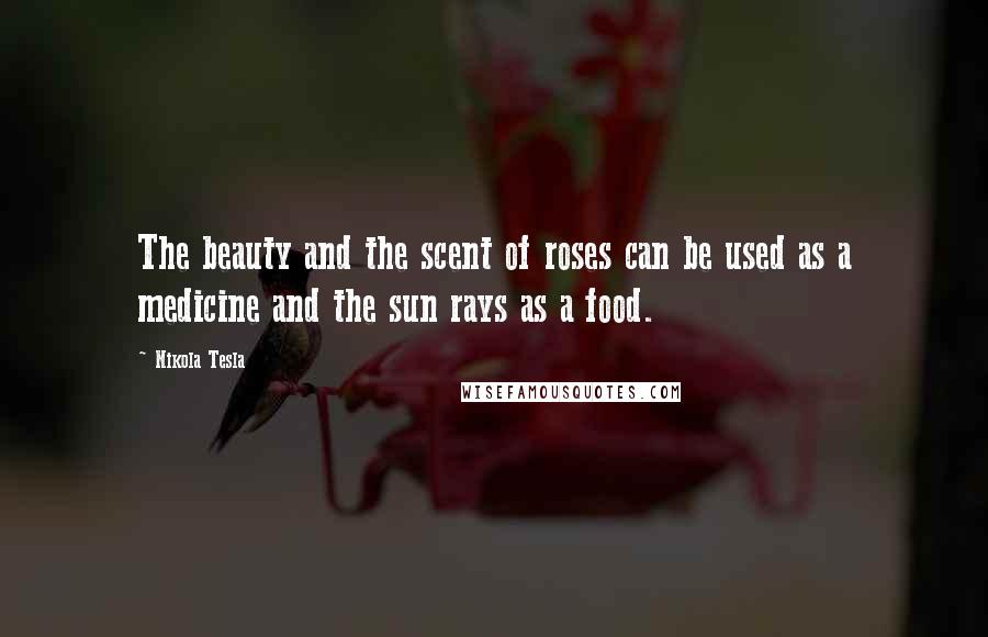 Nikola Tesla Quotes: The beauty and the scent of roses can be used as a medicine and the sun rays as a food.