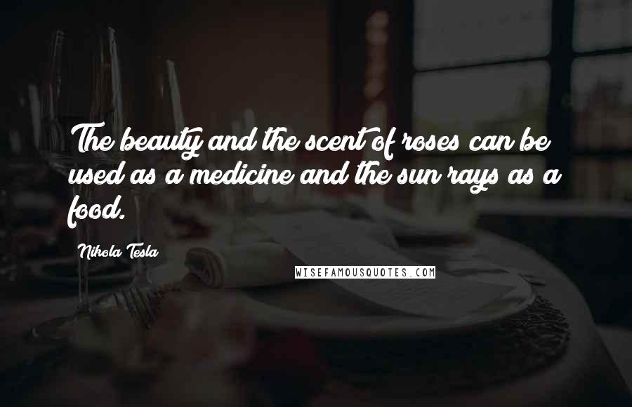 Nikola Tesla Quotes: The beauty and the scent of roses can be used as a medicine and the sun rays as a food.