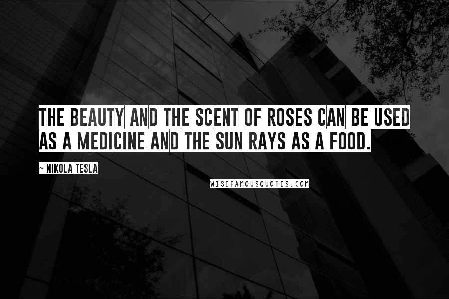 Nikola Tesla Quotes: The beauty and the scent of roses can be used as a medicine and the sun rays as a food.