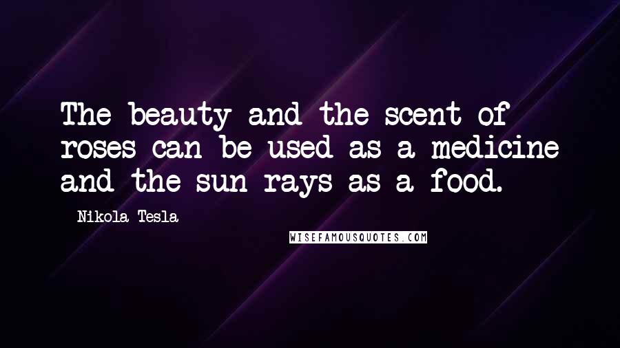 Nikola Tesla Quotes: The beauty and the scent of roses can be used as a medicine and the sun rays as a food.