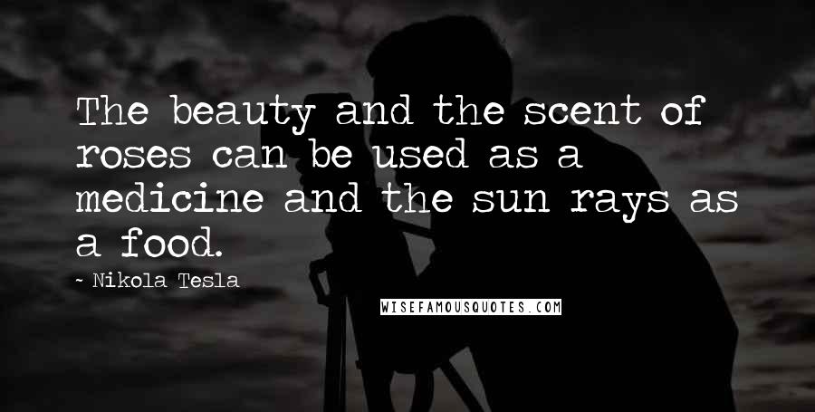 Nikola Tesla Quotes: The beauty and the scent of roses can be used as a medicine and the sun rays as a food.