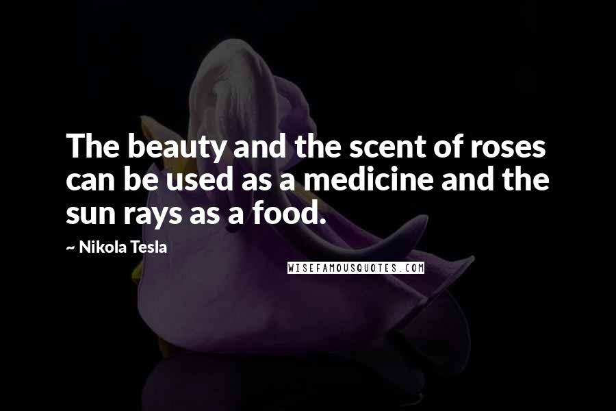 Nikola Tesla Quotes: The beauty and the scent of roses can be used as a medicine and the sun rays as a food.