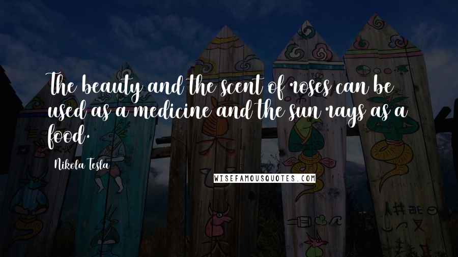 Nikola Tesla Quotes: The beauty and the scent of roses can be used as a medicine and the sun rays as a food.