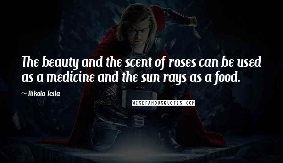 Nikola Tesla Quotes: The beauty and the scent of roses can be used as a medicine and the sun rays as a food.