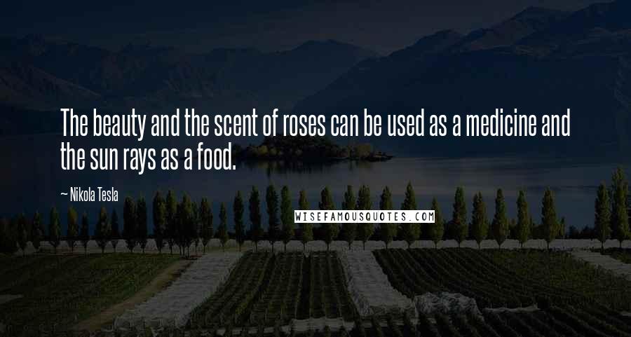 Nikola Tesla Quotes: The beauty and the scent of roses can be used as a medicine and the sun rays as a food.