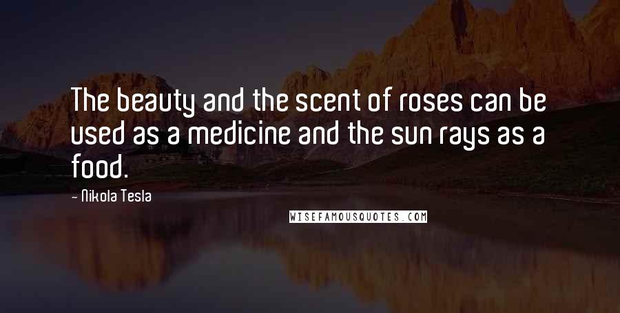 Nikola Tesla Quotes: The beauty and the scent of roses can be used as a medicine and the sun rays as a food.