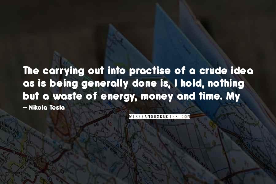 Nikola Tesla Quotes: The carrying out into practise of a crude idea as is being generally done is, I hold, nothing but a waste of energy, money and time. My