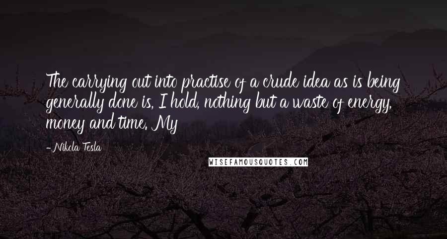 Nikola Tesla Quotes: The carrying out into practise of a crude idea as is being generally done is, I hold, nothing but a waste of energy, money and time. My