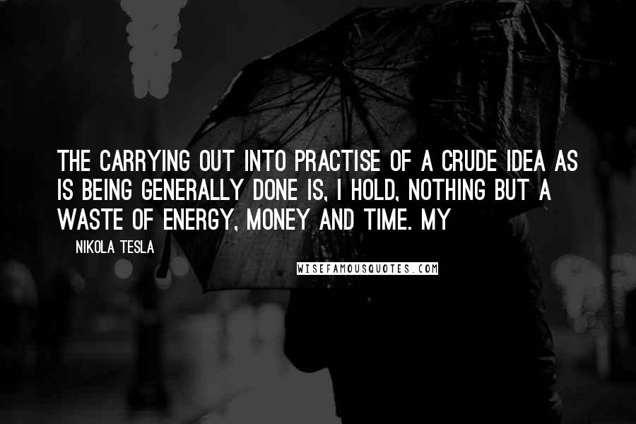 Nikola Tesla Quotes: The carrying out into practise of a crude idea as is being generally done is, I hold, nothing but a waste of energy, money and time. My