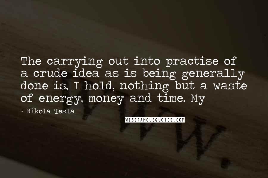 Nikola Tesla Quotes: The carrying out into practise of a crude idea as is being generally done is, I hold, nothing but a waste of energy, money and time. My