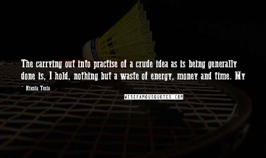 Nikola Tesla Quotes: The carrying out into practise of a crude idea as is being generally done is, I hold, nothing but a waste of energy, money and time. My