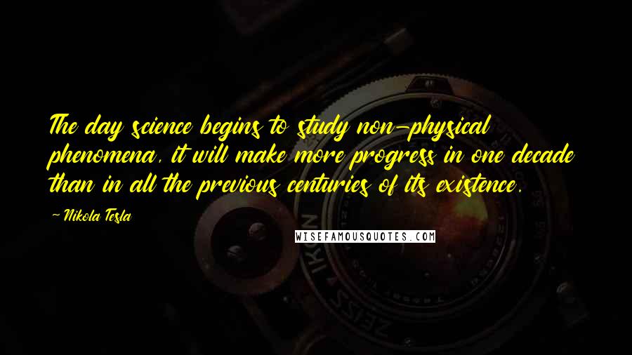 Nikola Tesla Quotes: The day science begins to study non-physical phenomena, it will make more progress in one decade than in all the previous centuries of its existence.