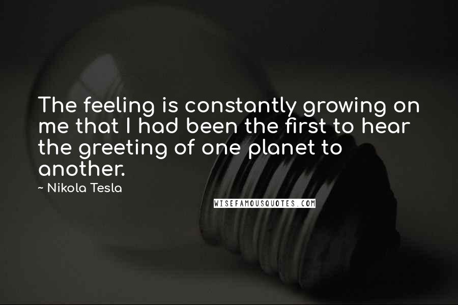 Nikola Tesla Quotes: The feeling is constantly growing on me that I had been the first to hear the greeting of one planet to another.