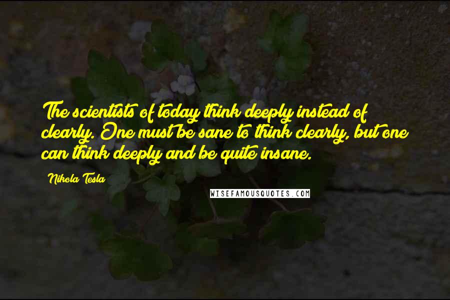 Nikola Tesla Quotes: The scientists of today think deeply instead of clearly. One must be sane to think clearly, but one can think deeply and be quite insane.