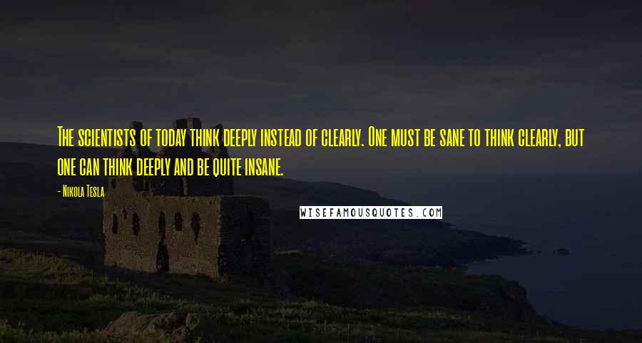 Nikola Tesla Quotes: The scientists of today think deeply instead of clearly. One must be sane to think clearly, but one can think deeply and be quite insane.