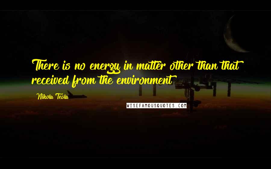 Nikola Tesla Quotes: There is no energy in matter other than that received from the environment