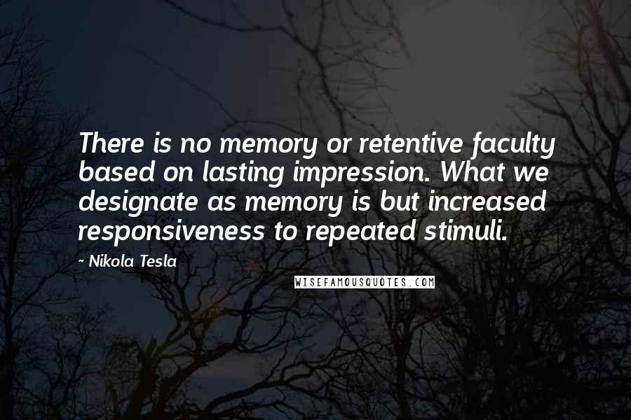 Nikola Tesla Quotes: There is no memory or retentive faculty based on lasting impression. What we designate as memory is but increased responsiveness to repeated stimuli.