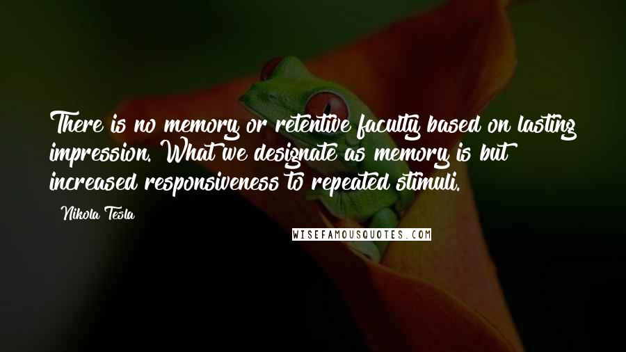 Nikola Tesla Quotes: There is no memory or retentive faculty based on lasting impression. What we designate as memory is but increased responsiveness to repeated stimuli.