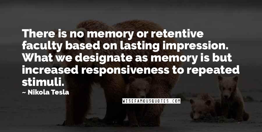 Nikola Tesla Quotes: There is no memory or retentive faculty based on lasting impression. What we designate as memory is but increased responsiveness to repeated stimuli.