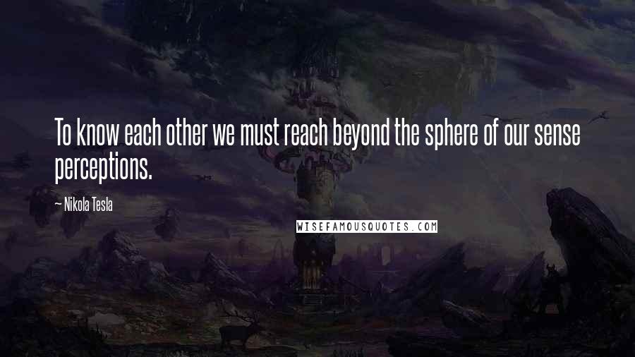 Nikola Tesla Quotes: To know each other we must reach beyond the sphere of our sense perceptions.