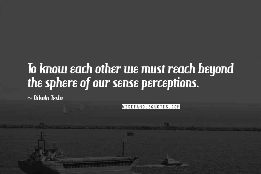 Nikola Tesla Quotes: To know each other we must reach beyond the sphere of our sense perceptions.