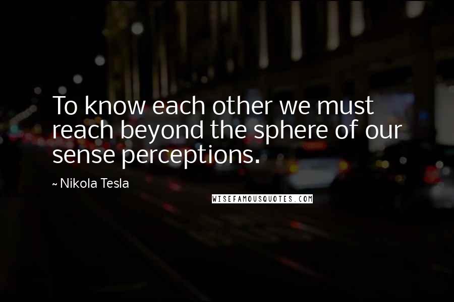 Nikola Tesla Quotes: To know each other we must reach beyond the sphere of our sense perceptions.