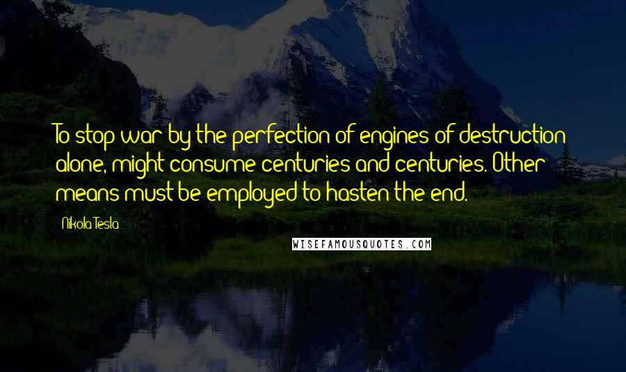 Nikola Tesla Quotes: To stop war by the perfection of engines of destruction alone, might consume centuries and centuries. Other means must be employed to hasten the end.