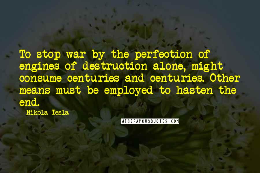 Nikola Tesla Quotes: To stop war by the perfection of engines of destruction alone, might consume centuries and centuries. Other means must be employed to hasten the end.