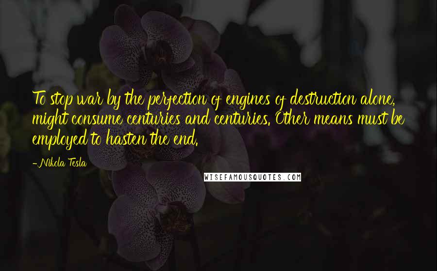 Nikola Tesla Quotes: To stop war by the perfection of engines of destruction alone, might consume centuries and centuries. Other means must be employed to hasten the end.