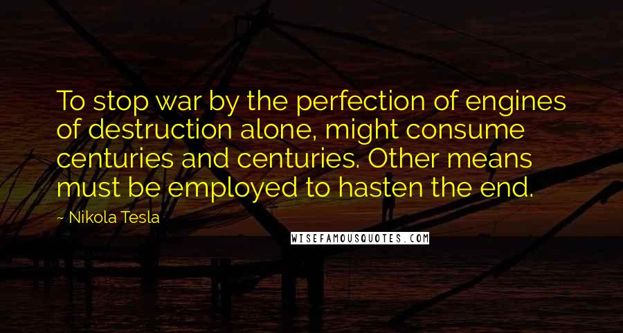 Nikola Tesla Quotes: To stop war by the perfection of engines of destruction alone, might consume centuries and centuries. Other means must be employed to hasten the end.