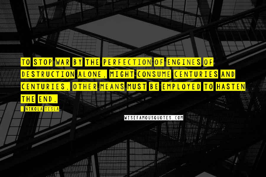 Nikola Tesla Quotes: To stop war by the perfection of engines of destruction alone, might consume centuries and centuries. Other means must be employed to hasten the end.